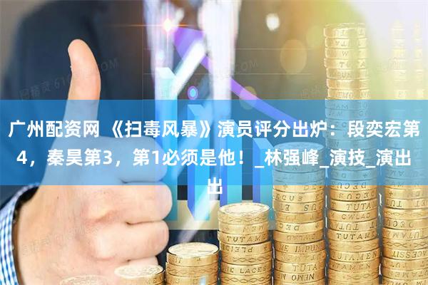 广州配资网 《扫毒风暴》演员评分出炉：段奕宏第4，秦昊第3，第1必须是他！_林强峰_演技_演出