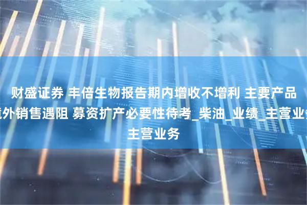 财盛证券 丰倍生物报告期内增收不增利 主要产品境外销售遇阻 募资扩产必要性待考_柴油_业绩_主营业务
