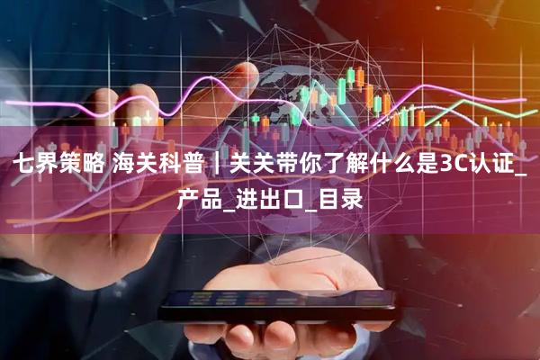 七界策略 海关科普｜关关带你了解什么是3C认证_产品_进出口_目录