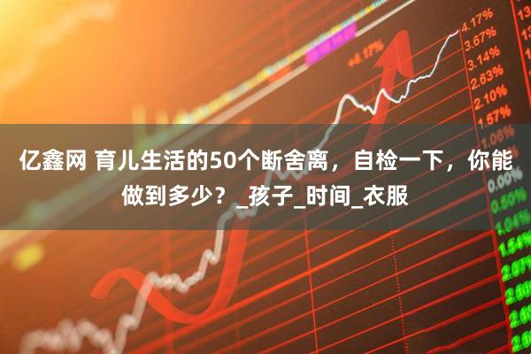 亿鑫网 育儿生活的50个断舍离，自检一下，你能做到多少？_孩子_时间_衣服