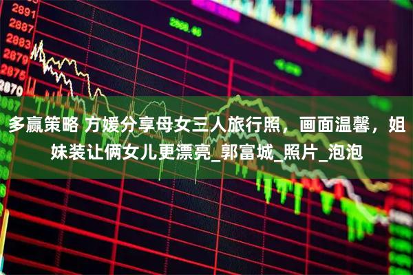 多赢策略 方媛分享母女三人旅行照，画面温馨，姐妹装让俩女儿更漂亮_郭富城_照片_泡泡