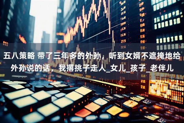 五八策略 带了三年多的外孙，听到女婿不遮掩地给外孙说的话，我撂挑子走人_女儿_孩子_老伴儿