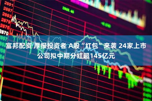 富邦配资 厚报投资者 A股“红包”来袭 24家上市公司拟中期分红超145亿元