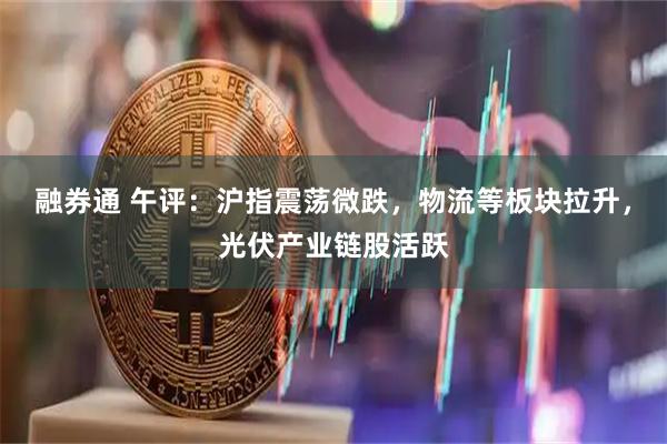 融券通 午评：沪指震荡微跌，物流等板块拉升，光伏产业链股活跃
