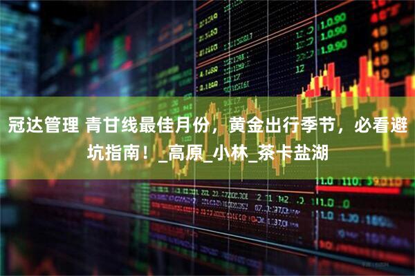冠达管理 青甘线最佳月份，黄金出行季节，必看避坑指南！_高原_小林_茶卡盐湖