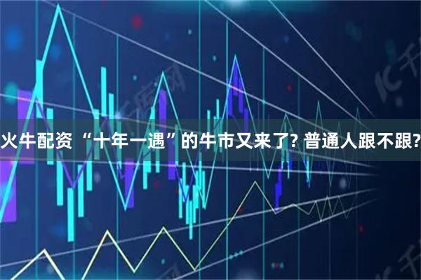 火牛配资 “十年一遇”的牛市又来了? 普通人跟不跟?