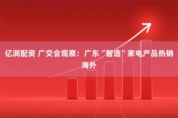 亿润配资 广交会观察：广东“智造”家电产品热销海外