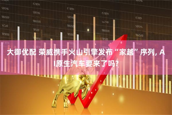 大御优配 荣威携手火山引擎发布“家越”序列, AI原生汽车要来了吗?