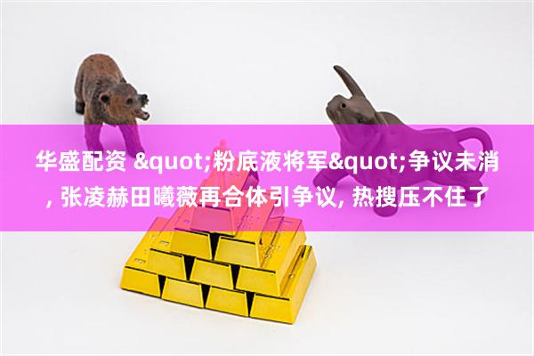 华盛配资 "粉底液将军"争议未消, 张凌赫田曦薇再合体引争议, 热搜压不住了