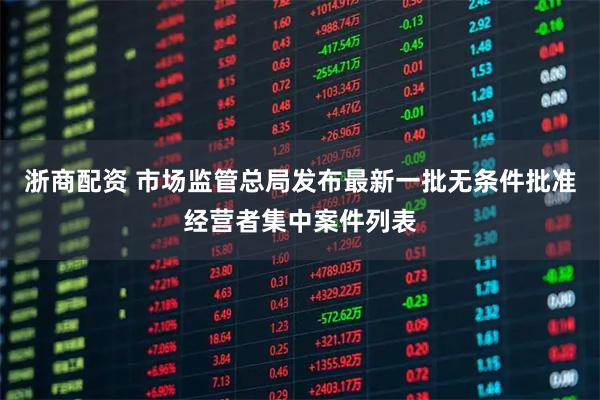 浙商配资 市场监管总局发布最新一批无条件批准经营者集中案件列表