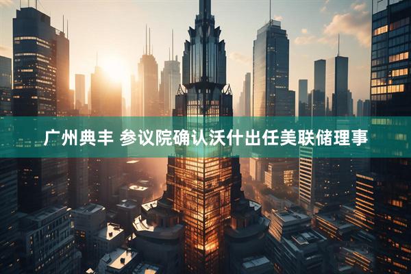 广州典丰 参议院确认沃什出任美联储理事