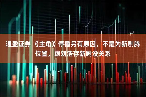 通盈证券 《主角》停播另有原因，不是为新剧腾位置，跟刘浩存新剧没关系