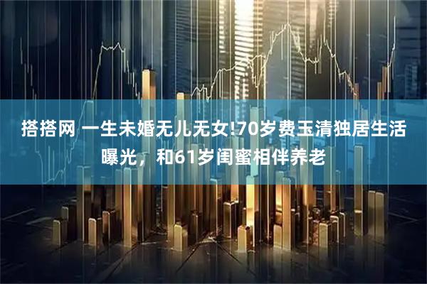 搭搭网 一生未婚无儿无女!70岁费玉清独居生活曝光，和61岁闺蜜相伴养老