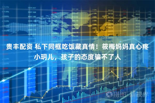 贵丰配资 私下同框吃饭藏真情！筱梅妈妈真心疼小玥儿，孩子的态度骗不了人
