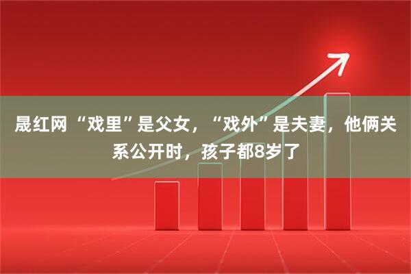 晟红网 “戏里”是父女，“戏外”是夫妻，他俩关系公开时，孩子都8岁了