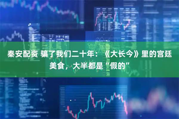 秦安配资 骗了我们二十年：《大长今》里的宫廷美食，大半都是“假的”