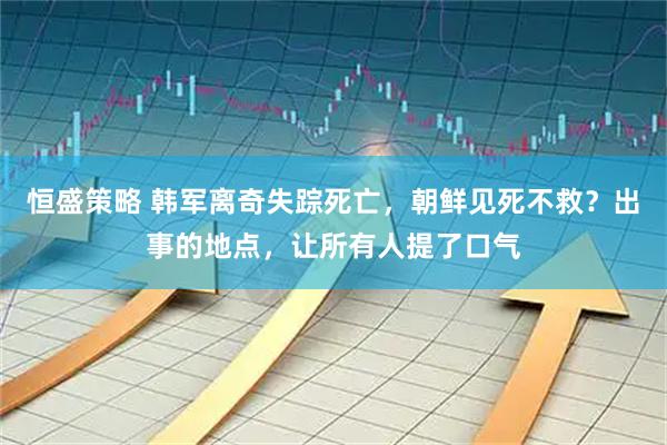 恒盛策略 韩军离奇失踪死亡，朝鲜见死不救？出事的地点，让所有人提了口气