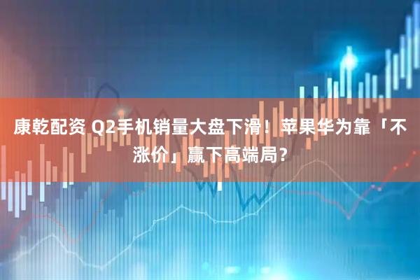康乾配资 Q2手机销量大盘下滑！苹果华为靠「不涨价」赢下高端局？