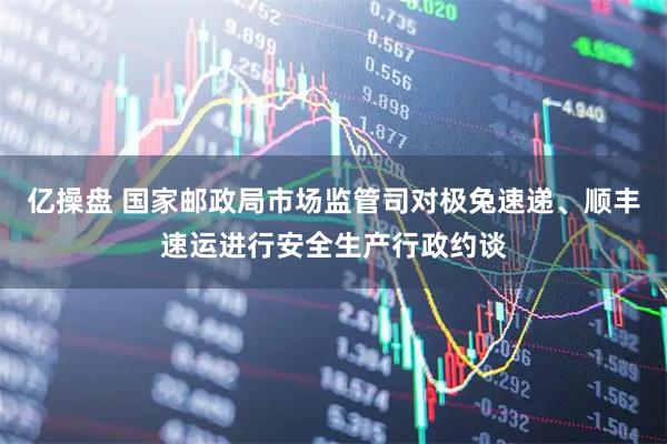 亿操盘 国家邮政局市场监管司对极兔速递、顺丰速运进行安全生产行政约谈