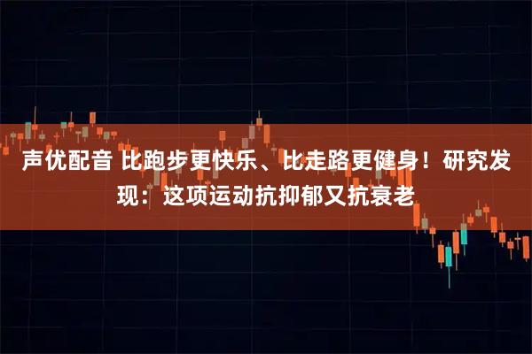 声优配音 比跑步更快乐、比走路更健身！研究发现：这项运动抗抑郁又抗衰老
