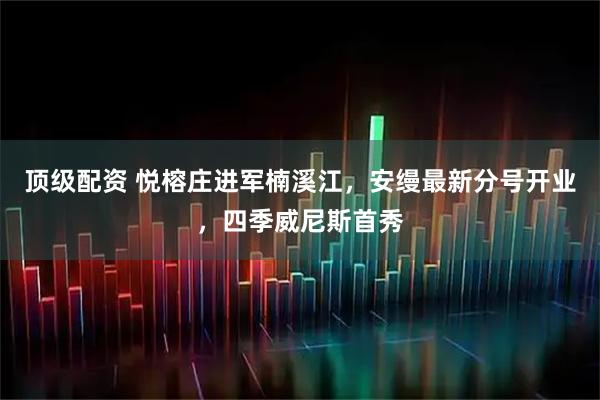 顶级配资 悦榕庄进军楠溪江，安缦最新分号开业，四季威尼斯首秀