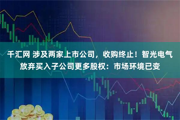 千汇网 涉及两家上市公司，收购终止！智光电气放弃买入子公司更多股权：市场环境已变