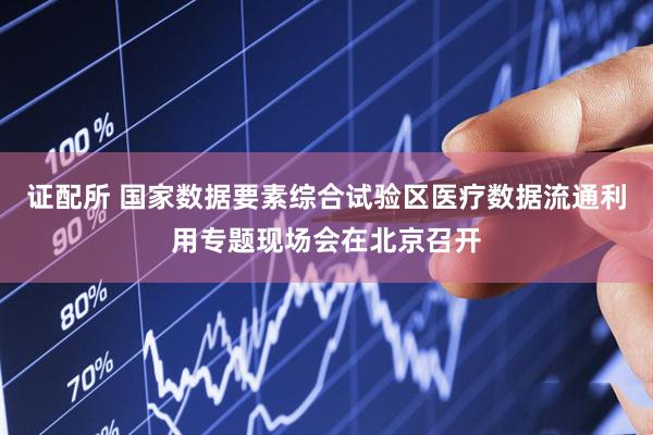 证配所 国家数据要素综合试验区医疗数据流通利用专题现场会在北京召开